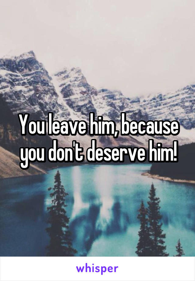 You leave him, because you don't deserve him!