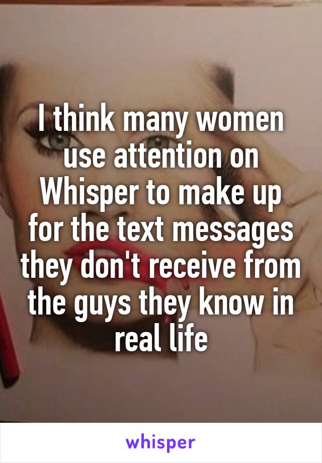 I think many women use attention on Whisper to make up for the text messages they don't receive from the guys they know in real life