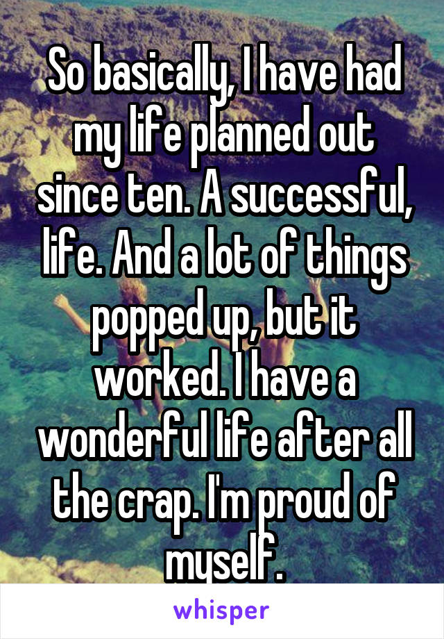 So basically, I have had my life planned out since ten. A successful, life. And a lot of things popped up, but it worked. I have a wonderful life after all the crap. I'm proud of myself.