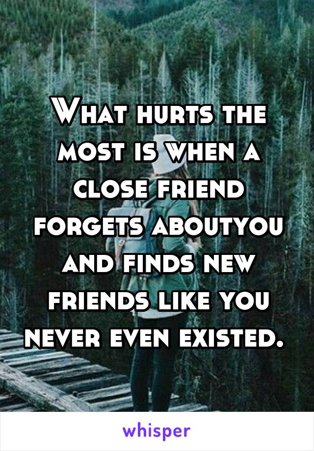 What hurts the most is when a close friend forgets aboutyou and finds new friends like you never even existed. 