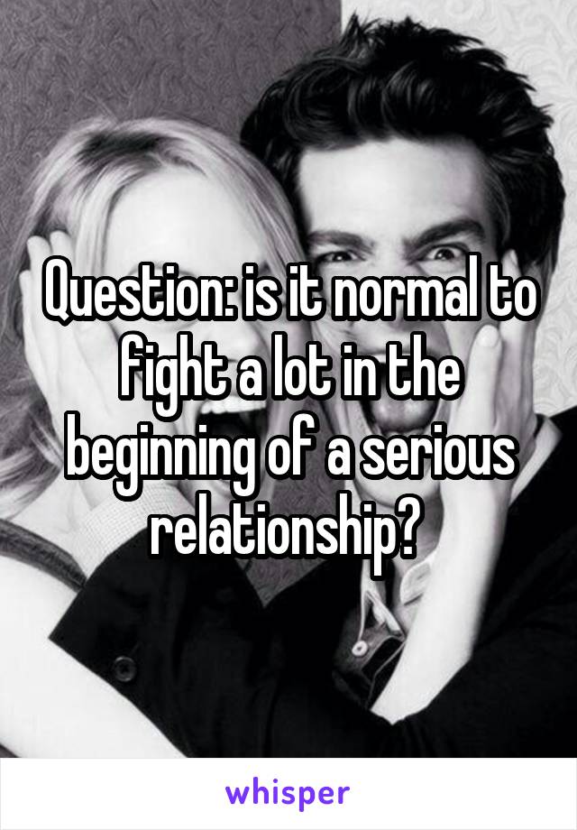 Question: is it normal to fight a lot in the beginning of a serious relationship? 
