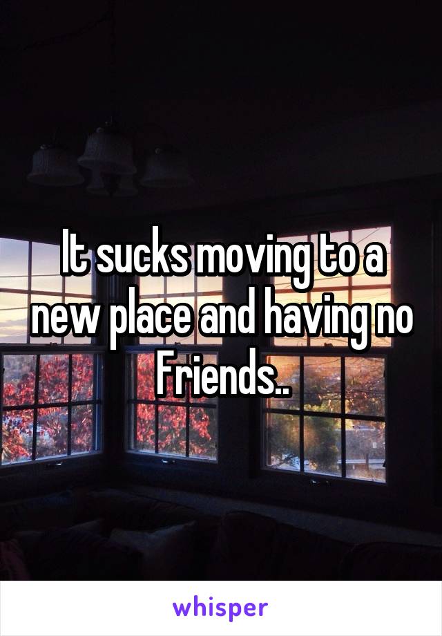 It sucks moving to a new place and having no Friends..