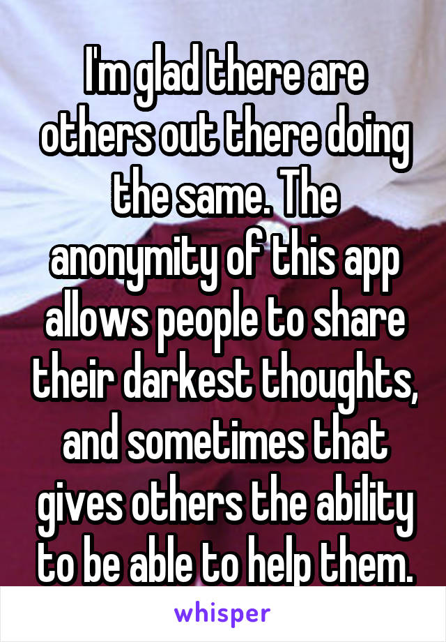 I'm glad there are others out there doing the same. The anonymity of this app allows people to share their darkest thoughts, and sometimes that gives others the ability to be able to help them.