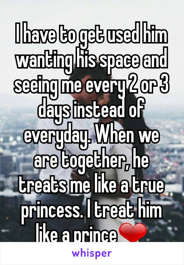 I have to get used him wanting his space and seeing me every 2 or 3 days instead of everyday. When we are together, he treats me like a true princess. I treat him like a prince❤