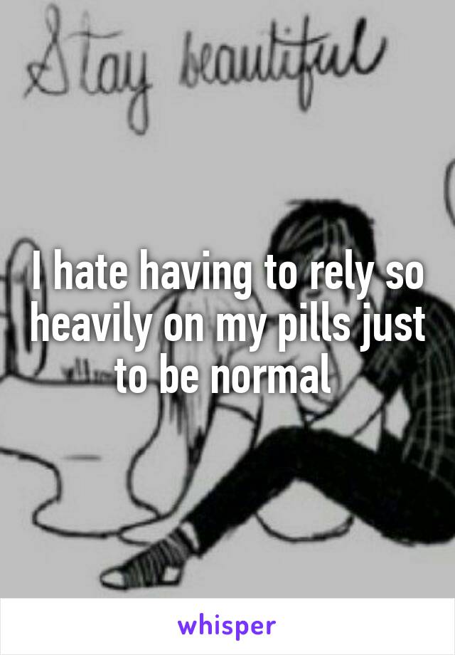 I hate having to rely so heavily on my pills just to be normal 