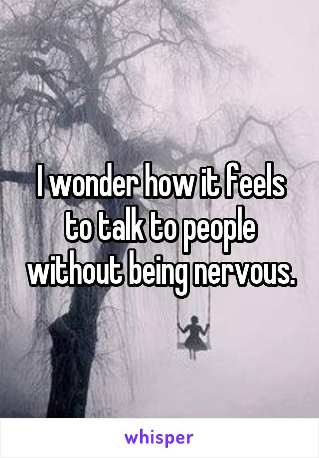 I wonder how it feels to talk to people without being nervous.