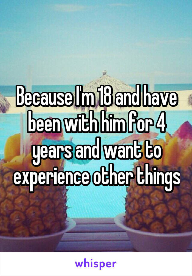 Because I'm 18 and have been with him for 4 years and want to experience other things