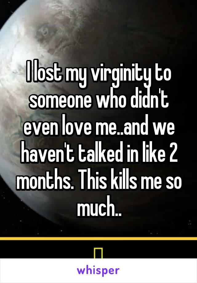 I lost my virginity to someone who didn't even love me..and we haven't talked in like 2 months. This kills me so much..