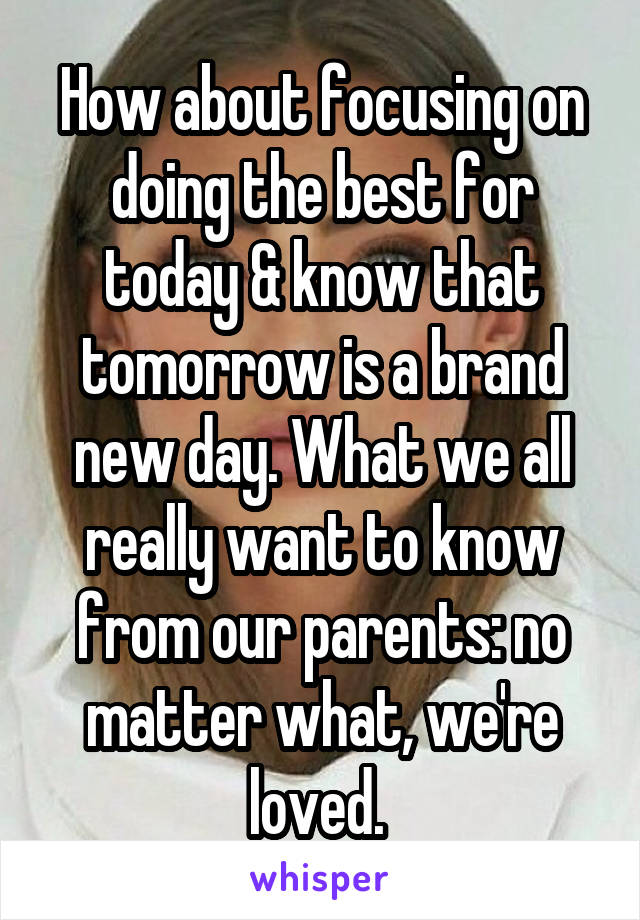 How about focusing on doing the best for today & know that tomorrow is a brand new day. What we all really want to know from our parents: no matter what, we're loved. 