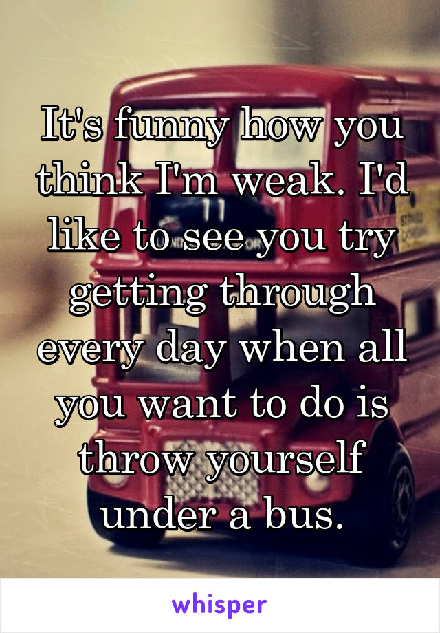 It's funny how you think I'm weak. I'd like to see you try getting through every day when all you want to do is throw yourself under a bus.