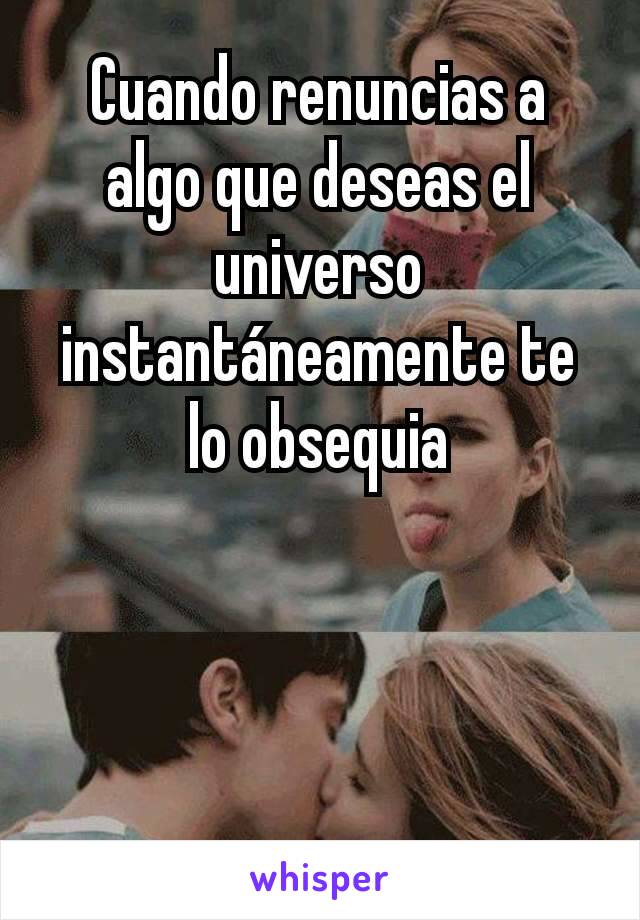 Cuando renuncias a algo que deseas el universo instantáneamente te lo obsequia