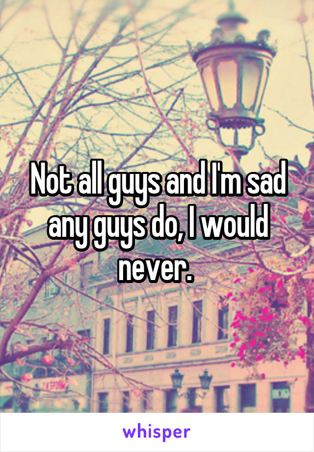 Not all guys and I'm sad any guys do, I would never. 