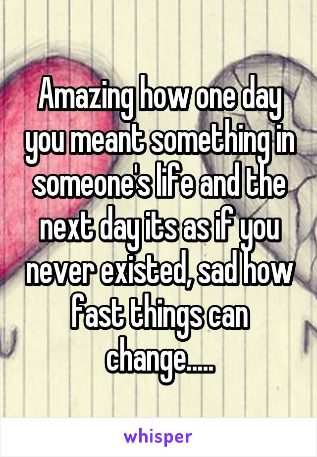 Amazing how one day you meant something in someone's life and the next day its as if you never existed, sad how fast things can change.....