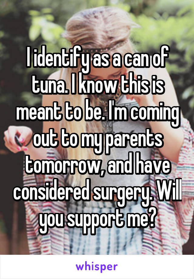 I identify as a can of tuna. I know this is meant to be. I'm coming out to my parents tomorrow, and have considered surgery. Will you support me?