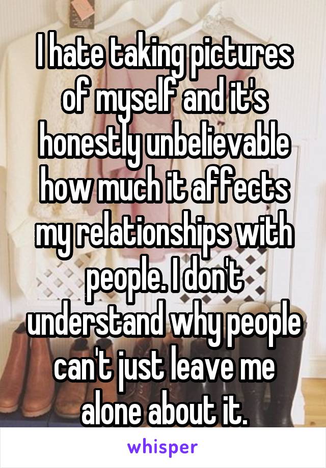 I hate taking pictures of myself and it's honestly unbelievable how much it affects my relationships with people. I don't understand why people can't just leave me alone about it.