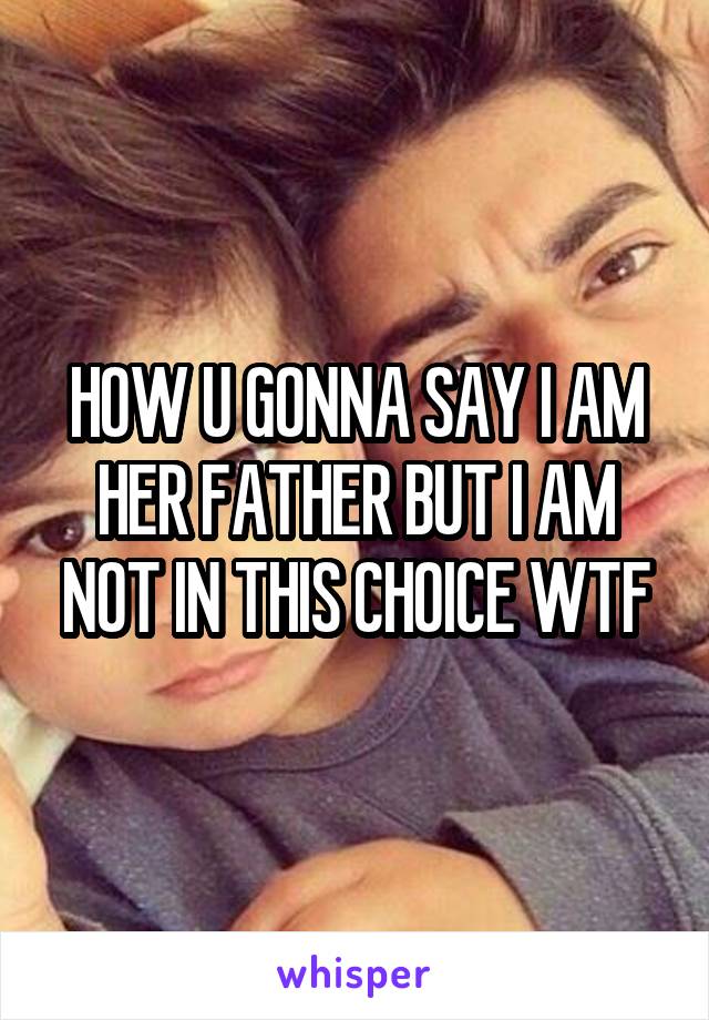 HOW U GONNA SAY I AM HER FATHER BUT I AM NOT IN THIS CHOICE WTF