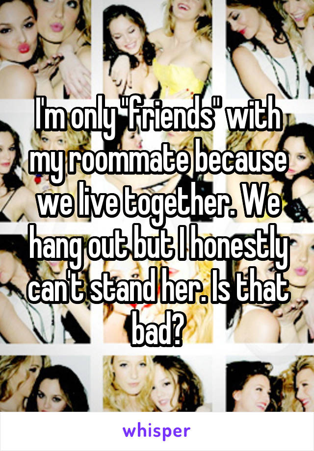 I'm only "friends" with my roommate because we live together. We hang out but I honestly can't stand her. Is that bad?