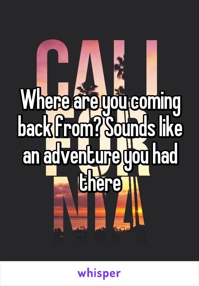 Where are you coming back from? Sounds like an adventure you had there