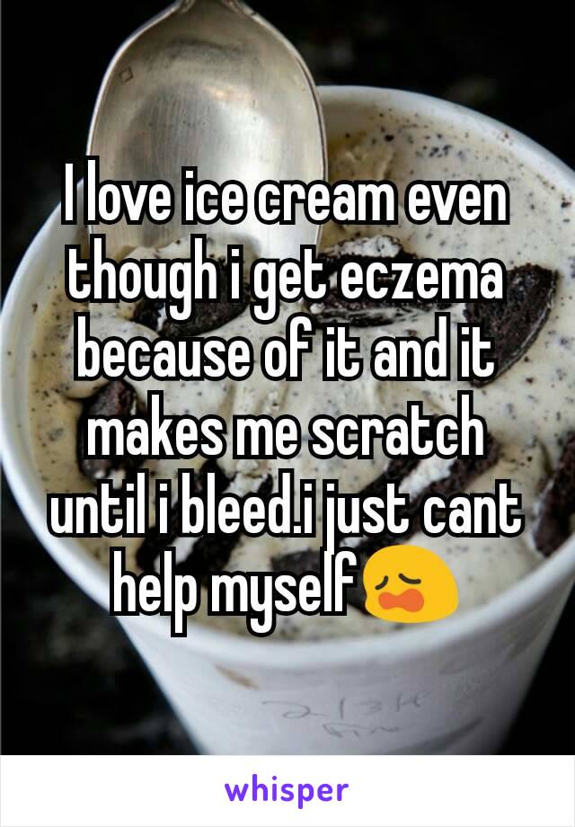 I love ice cream even though i get eczema because of it and it makes me scratch until i bleed.i just cant help myself😩