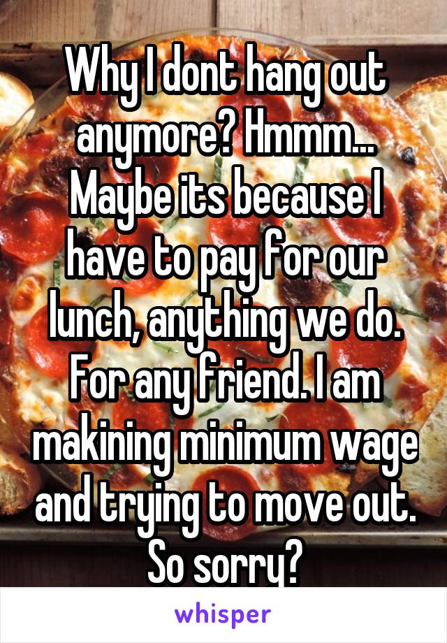 Why I dont hang out anymore? Hmmm... Maybe its because I have to pay for our lunch, anything we do. For any friend. I am makining minimum wage and trying to move out. So sorry?