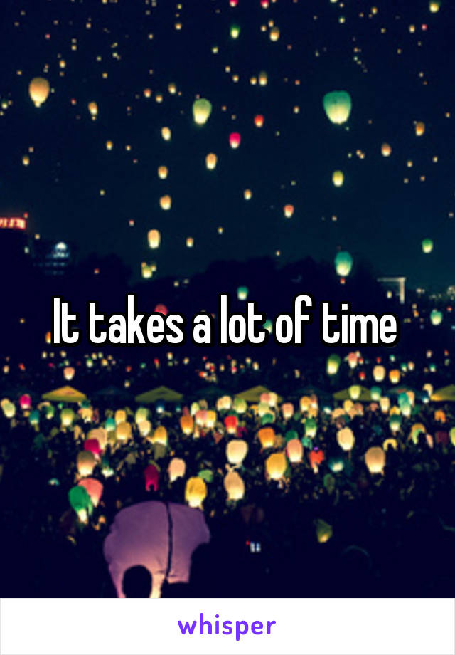 It takes a lot of time 