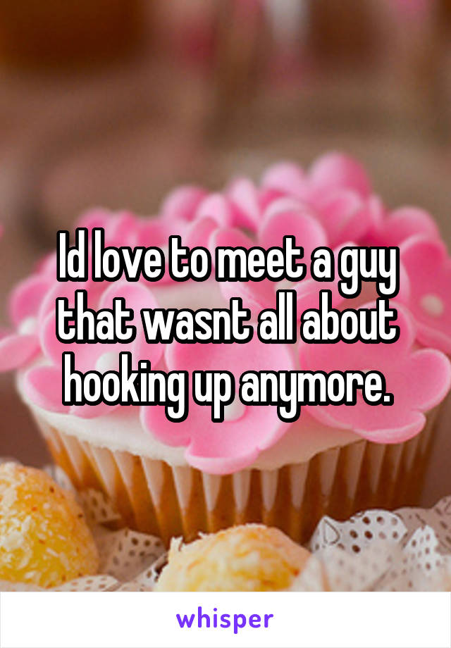 Id love to meet a guy that wasnt all about hooking up anymore.