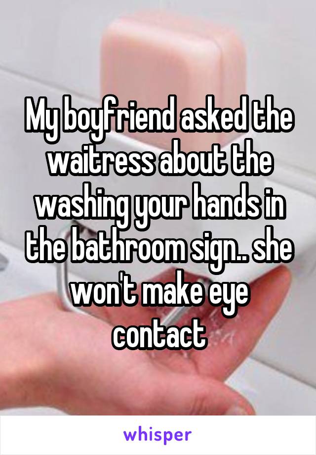 My boyfriend asked the waitress about the washing your hands in the bathroom sign.. she won't make eye contact