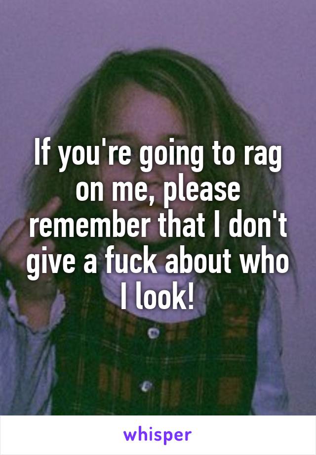 If you're going to rag on me, please remember that I don't give a fuck about who I look!