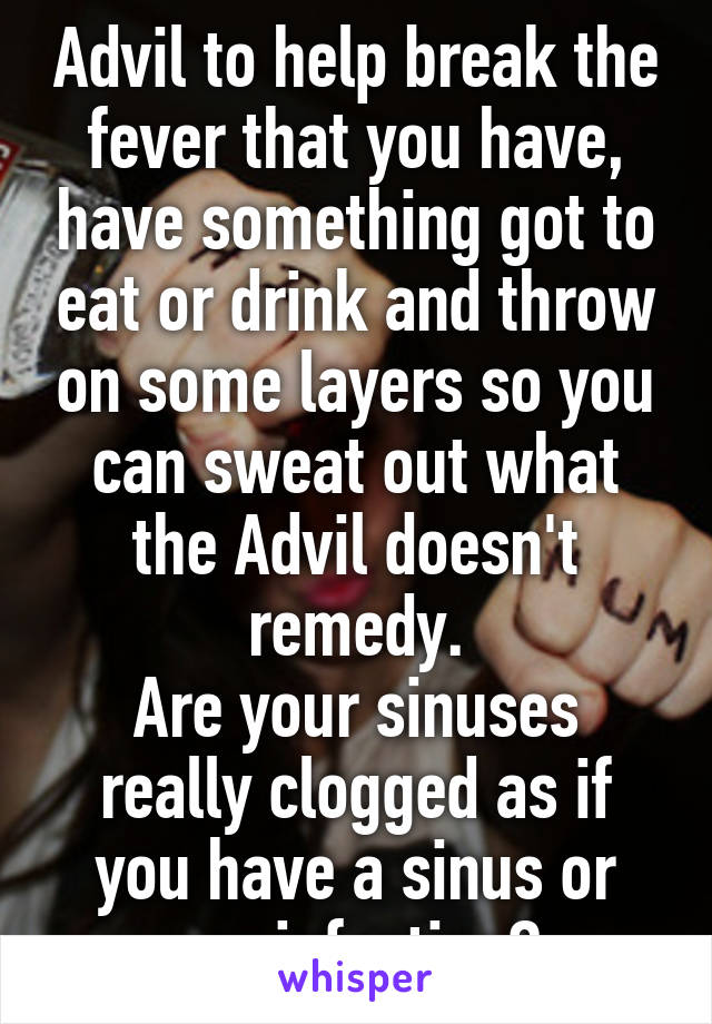 Advil to help break the fever that you have, have something got to eat or drink and throw on some layers so you can sweat out what the Advil doesn't remedy.
Are your sinuses really clogged as if you have a sinus or ear infection?