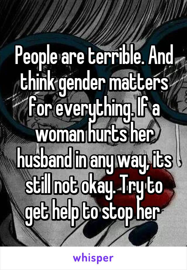 People are terrible. And think gender matters for everything. If a woman hurts her husband in any way, its still not okay. Try to get help to stop her 