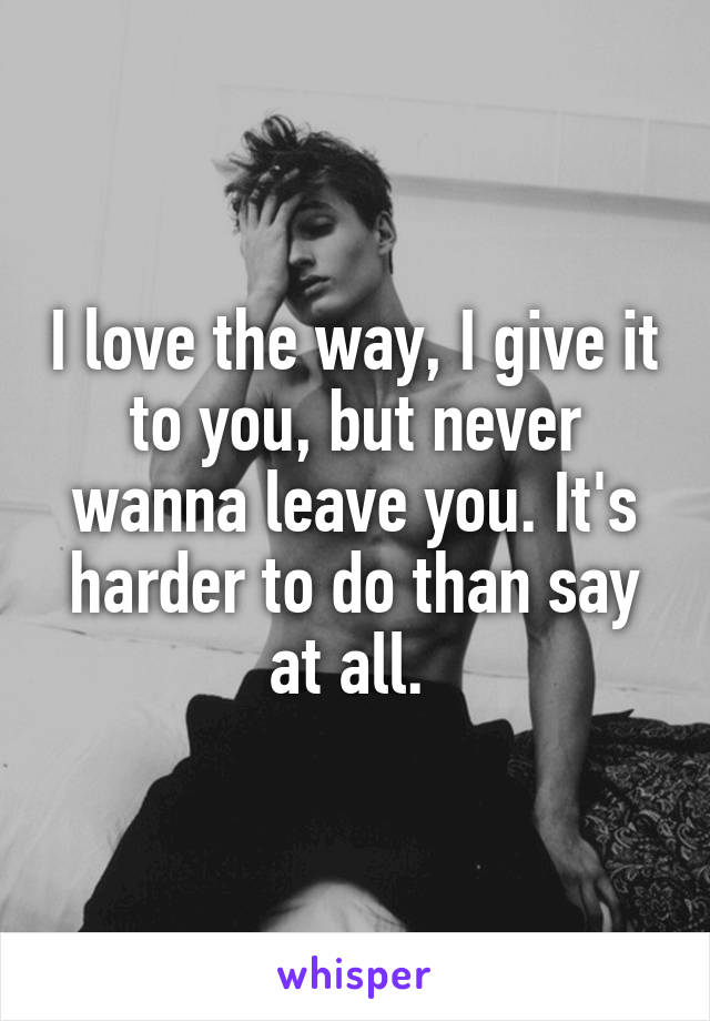 I love the way, I give it to you, but never wanna leave you. It's harder to do than say at all. 