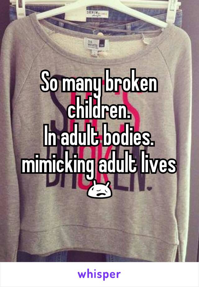 So many broken children.
In adult bodies.
mimicking adult lives 😥