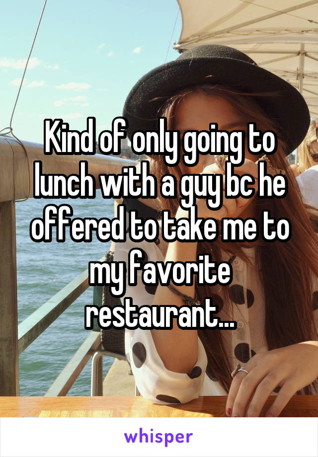 Kind of only going to lunch with a guy bc he offered to take me to my favorite restaurant...