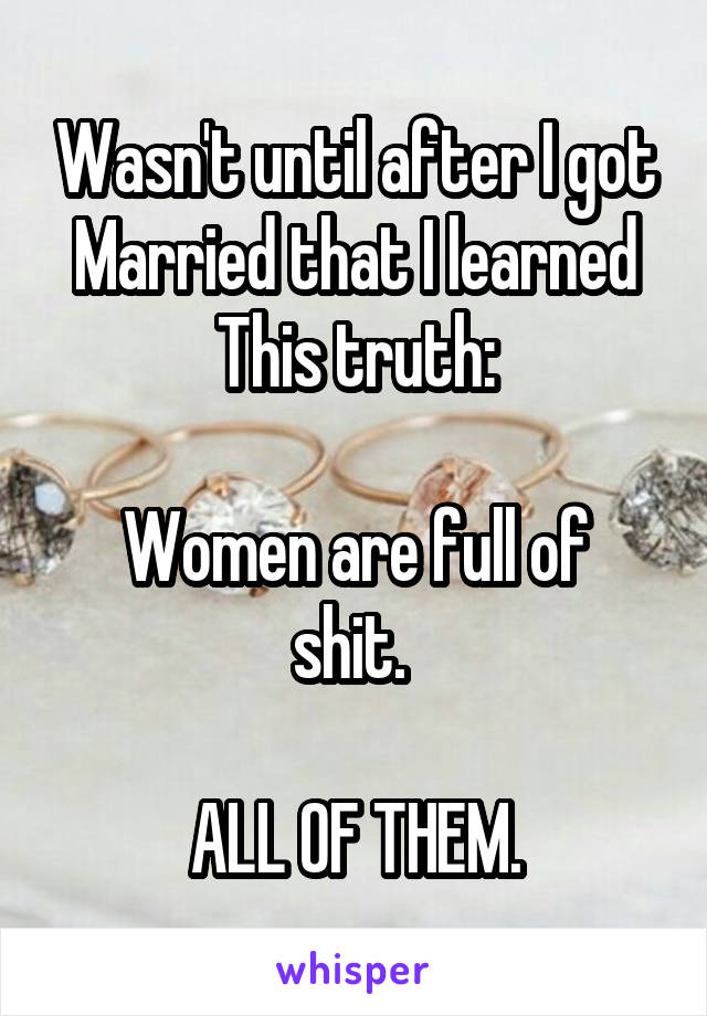 Wasn't until after I got Married that I learned This truth:

Women are full of shit. 

ALL OF THEM.