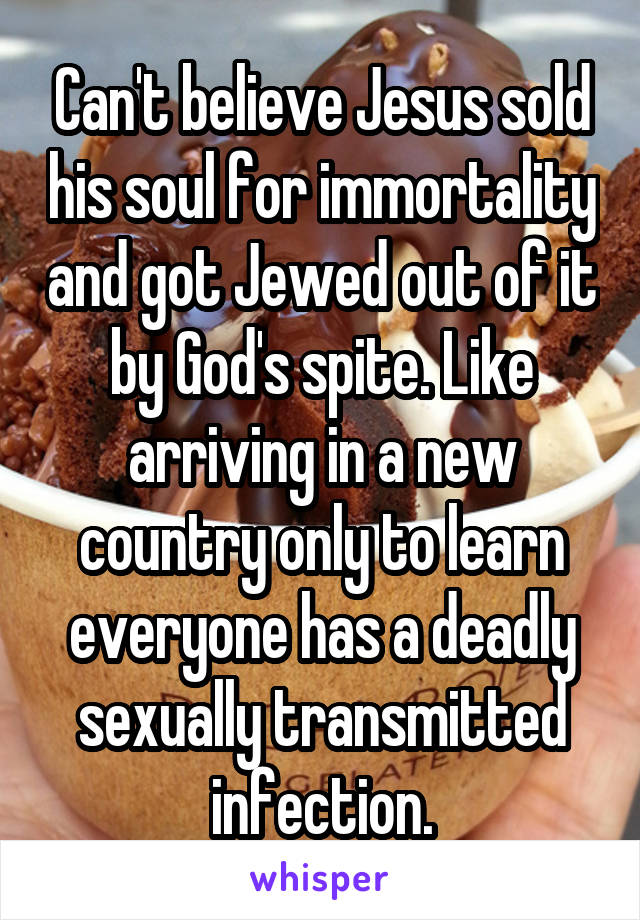 Can't believe Jesus sold his soul for immortality and got Jewed out of it by God's spite. Like arriving in a new country only to learn everyone has a deadly sexually transmitted infection.