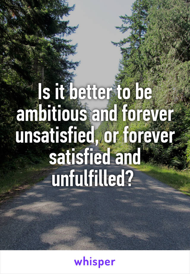 Is it better to be ambitious and forever unsatisfied, or forever satisfied and unfulfilled? 