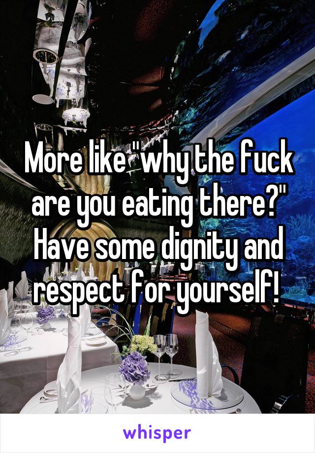 More like "why the fuck are you eating there?" Have some dignity and respect for yourself! 