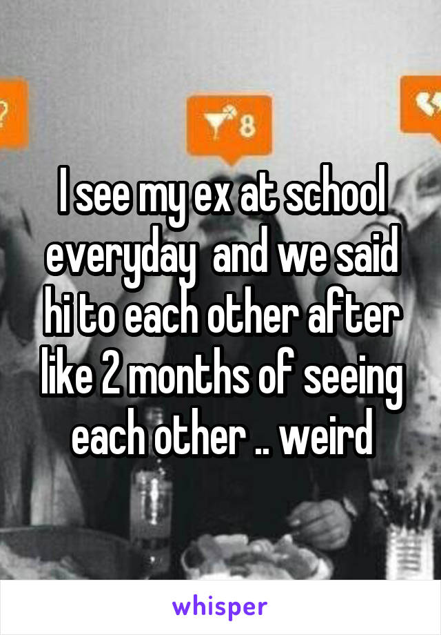 I see my ex at school everyday  and we said hi to each other after like 2 months of seeing each other .. weird