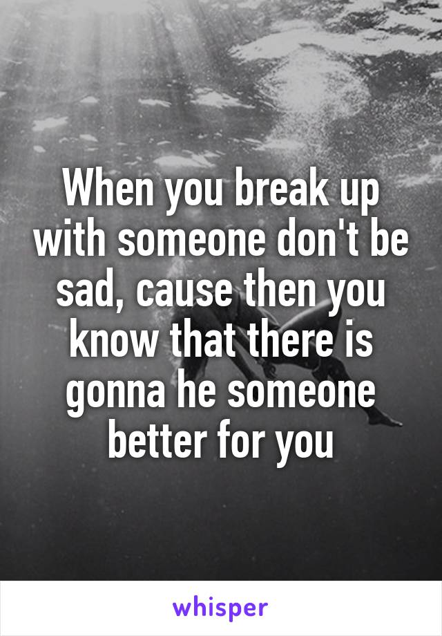 When you break up with someone don't be sad, cause then you know that there is gonna he someone better for you