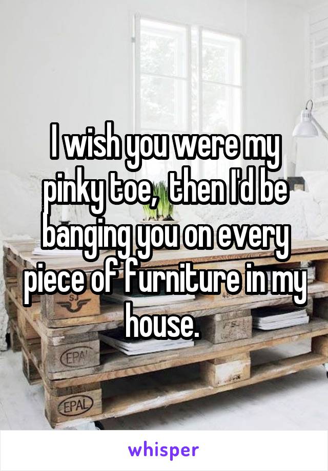 I wish you were my pinky toe,  then I'd be banging you on every piece of furniture in my house. 