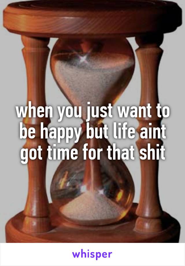when you just want to be happy but life aint got time for that shit