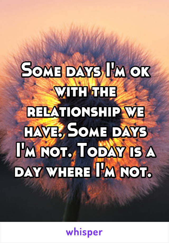 Some days I'm ok with the relationship we have. Some days I'm not. Today is a day where I'm not. 