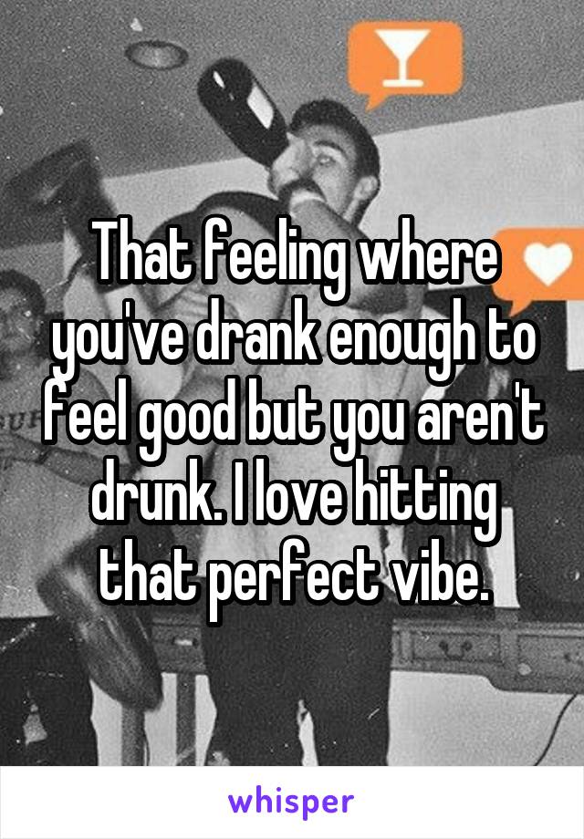 That feeling where you've drank enough to feel good but you aren't drunk. I love hitting that perfect vibe.