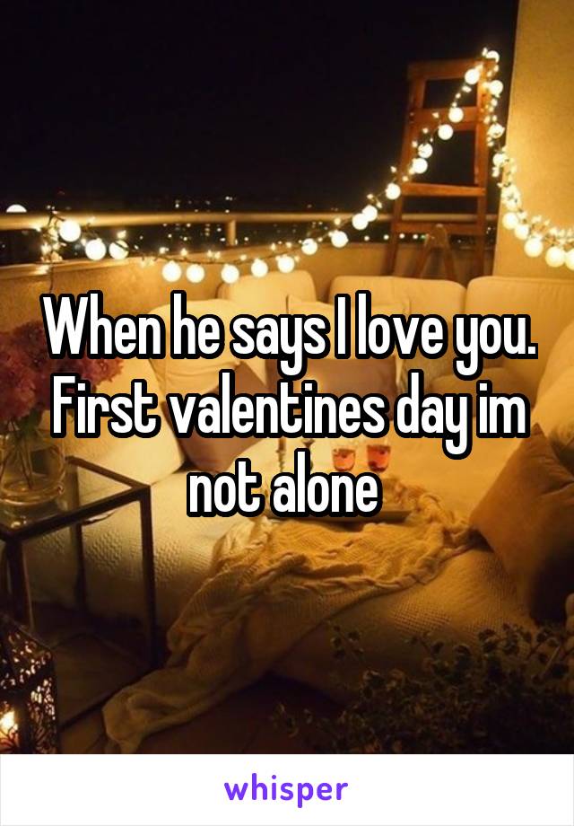 When he says I love you. First valentines day im not alone 