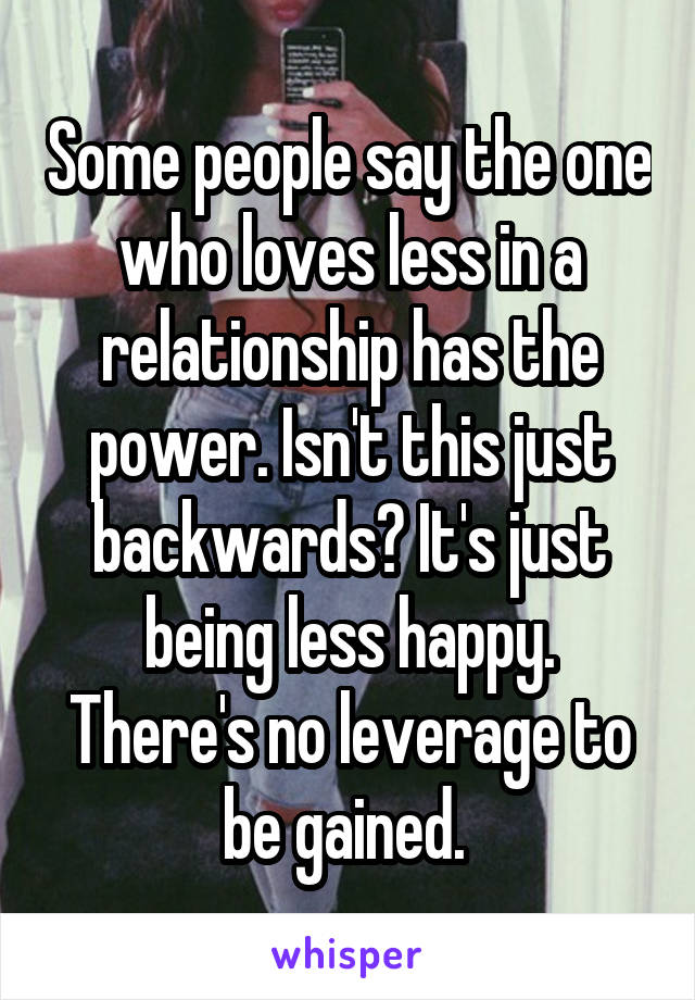 Some people say the one who loves less in a relationship has the power. Isn't this just backwards? It's just being less happy. There's no leverage to be gained. 