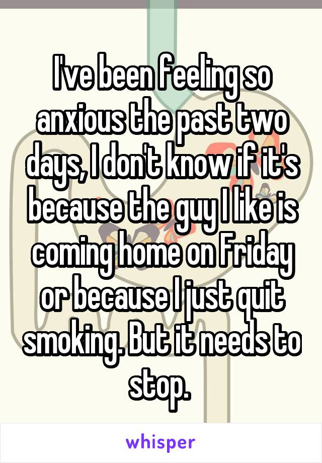 I've been feeling so anxious the past two days, I don't know if it's because the guy I like is coming home on Friday or because I just quit smoking. But it needs to stop. 