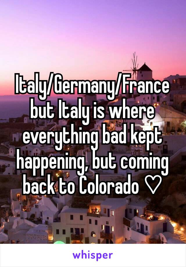 Italy/Germany/France but Italy is where everything bad kept happening, but coming back to Colorado ♡