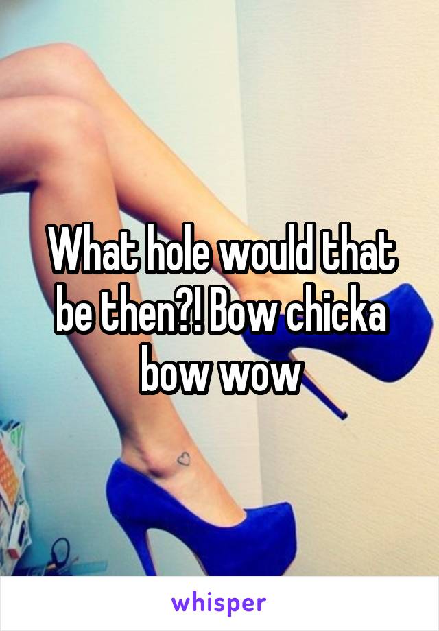 What hole would that be then?! Bow chicka bow wow