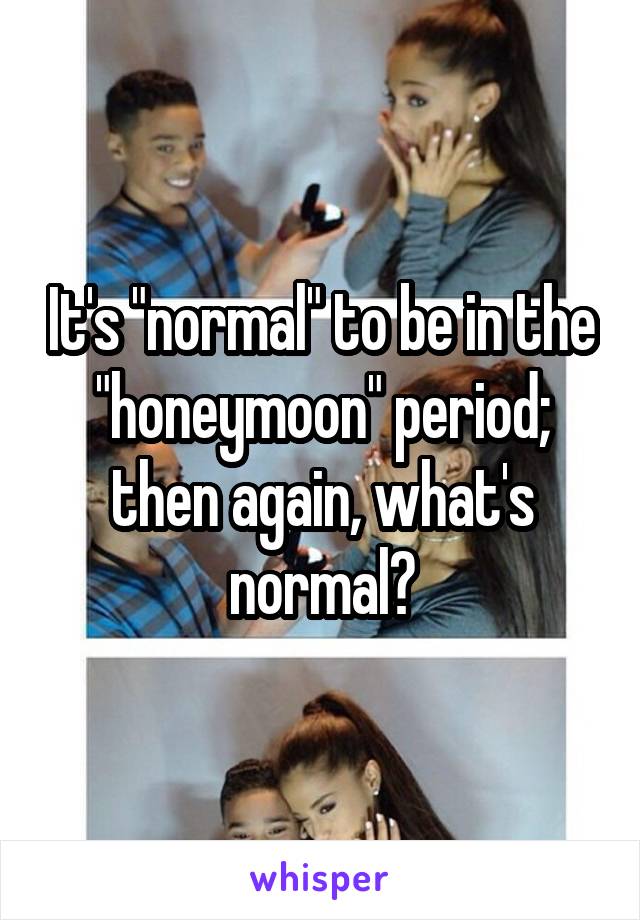 It's "normal" to be in the "honeymoon" period; then again, what's normal?