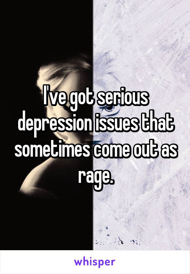 I've got serious depression issues that sometimes come out as rage.